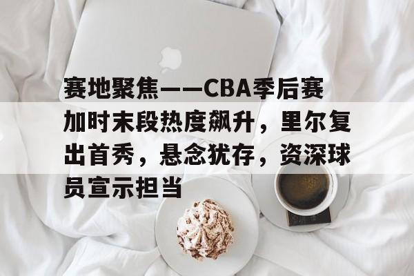 乐鱼平台 -赛地聚焦——CBA季后赛加时末段热度飙升，里尔复出首秀，悬念犹存，资深球员宣示担当的简单介绍